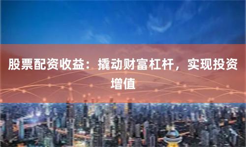 股票配资收益：撬动财富杠杆，实现投资增值