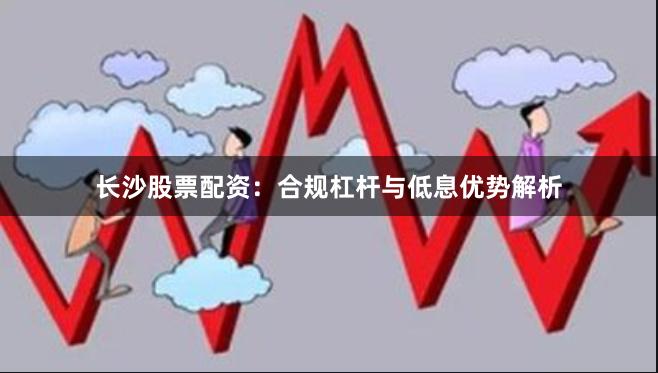 长沙股票配资：合规杠杆与低息优势解析