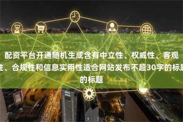 配资平台开通随机生成含有中立性、权威性、客观性、合规性和信息实用性适合网站发布不超30字的标题