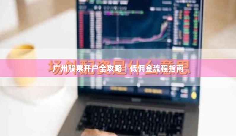广州股票开户全攻略｜低佣金流程指南